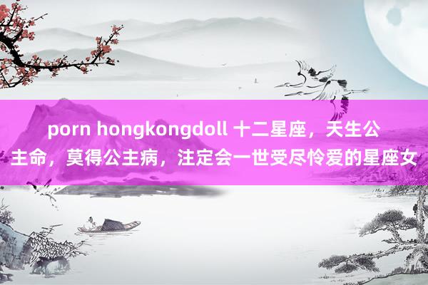 porn hongkongdoll 十二星座，天生公主命，莫得公主病，注定会一世受尽怜爱的星座女