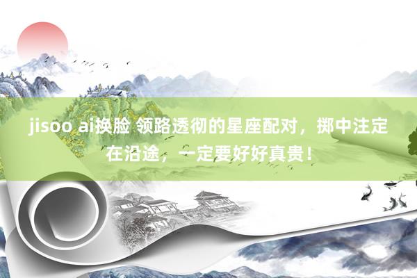 jisoo ai换脸 领路透彻的星座配对，掷中注定在沿途，一定要好好真贵！