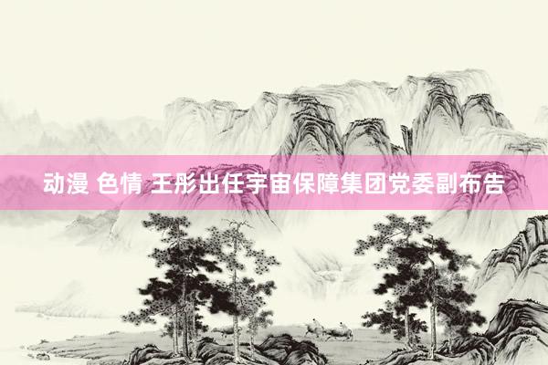 动漫 色情 王彤出任宇宙保障集团党委副布告
