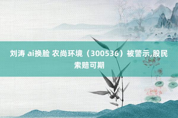 刘涛 ai换脸 农尚环境（300536）被警示，股民索赔可期