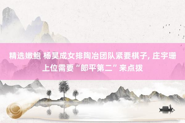 精选嫩鲍 杨昊成女排陶冶团队紧要棋子， 庄宇珊上位需要“郎平第二”来点拨