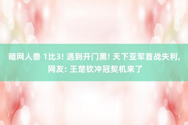 暗网人兽 1比3! 遇到开门黑! 天下亚军首战失利， 网友: 王楚钦冲冠契机来了
