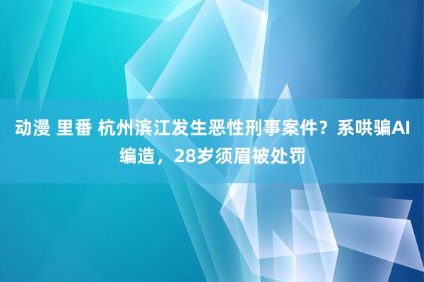 动漫 里番 杭州滨江发生恶性刑事案件？系哄骗AI编造，28岁须眉被处罚
