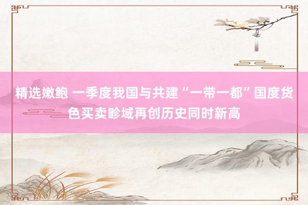 精选嫩鲍 一季度我国与共建“一带一都”国度货色买卖畛域再创历史同时新高