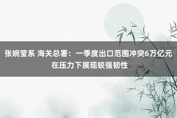 张婉莹系 海关总署：一季度出口范围冲突6万亿元 在压力下展现较强韧性