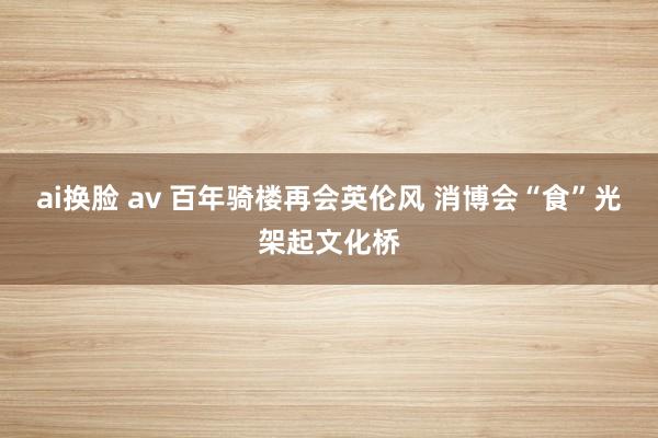 ai换脸 av 百年骑楼再会英伦风 消博会“食”光架起文化桥