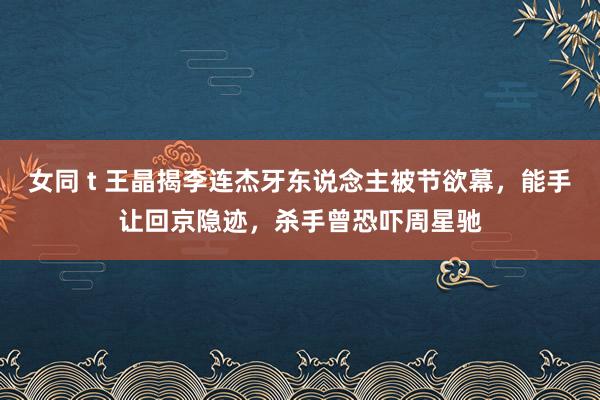 女同 t 王晶揭李连杰牙东说念主被节欲幕，能手让回京隐迹，杀手曾恐吓周星驰