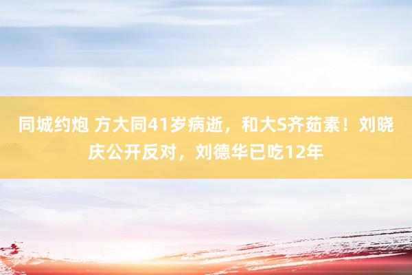 同城约炮 方大同41岁病逝，和大S齐茹素！刘晓庆公开反对，刘德华已吃12年