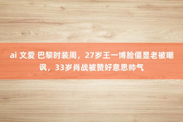 ai 文爱 巴黎时装周，27岁王一博脸僵显老被嘲讽，33岁肖战被赞好意思帅气