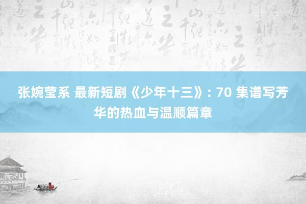 张婉莹系 最新短剧《少年十三》: 70 集谱写芳华的热血与温顺篇章