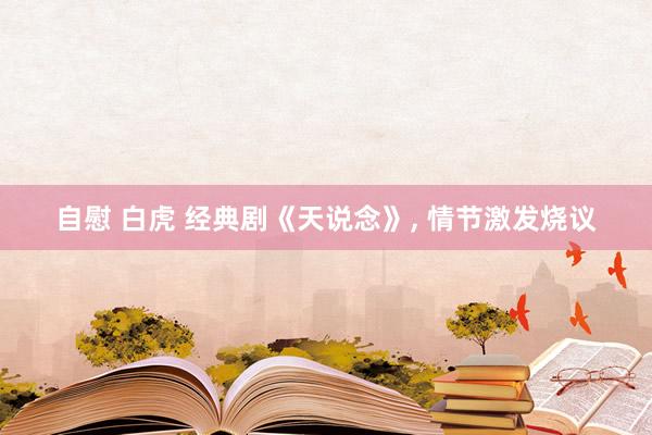 自慰 白虎 经典剧《天说念》， 情节激发烧议