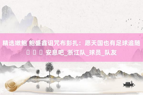 精选嫩鲍 鲍盛鑫诅咒布彭扎：愿天国也有足球追随️️️安息吧_浙江队_球员_队友