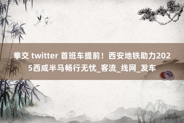 拳交 twitter 首班车提前！西安地铁助力2025西咸半马畅行无忧_客流_线网_发车