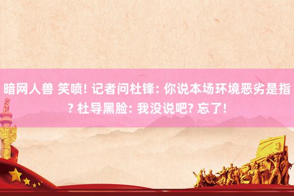 暗网人兽 笑喷! 记者问杜锋: 你说本场环境恶劣是指? 杜导黑脸: 我没说吧? 忘了!