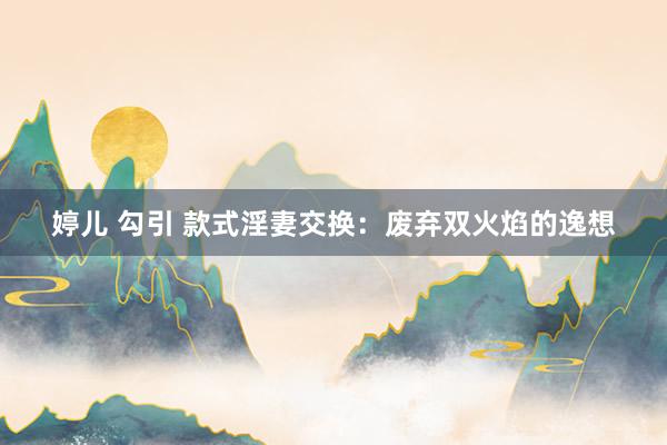 婷儿 勾引 款式淫妻交换：废弃双火焰的逸想
