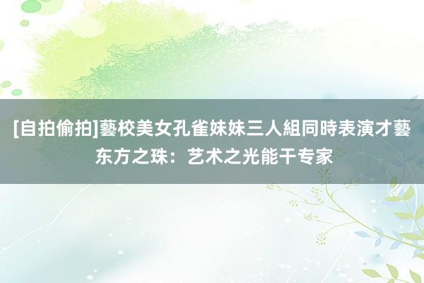 [自拍偷拍]藝校美女孔雀妹妹三人組同時表演才藝 东方之珠：艺术之光能干专家