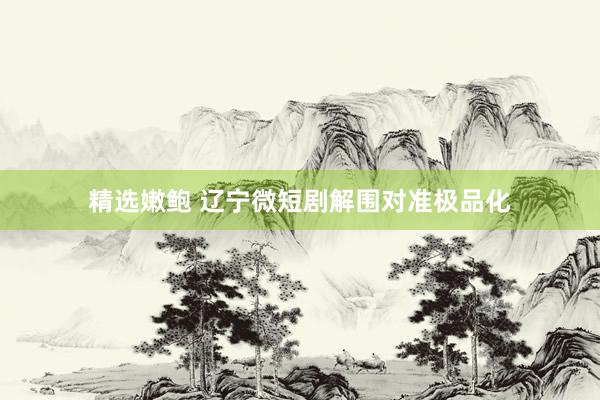 精选嫩鲍 辽宁微短剧解围对准极品化