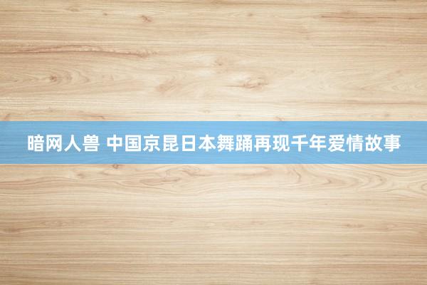 暗网人兽 中国京昆日本舞踊再现千年爱情故事