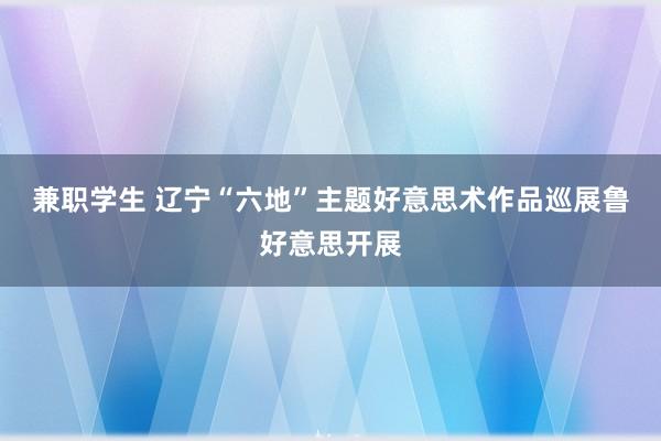 兼职学生 辽宁“六地”主题好意思术作品巡展鲁好意思开展