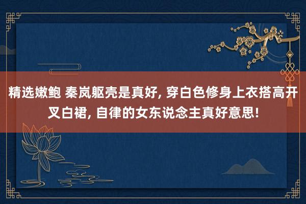 精选嫩鲍 秦岚躯壳是真好， 穿白色修身上衣搭高开叉白裙， 自律的女东说念主真好意思!