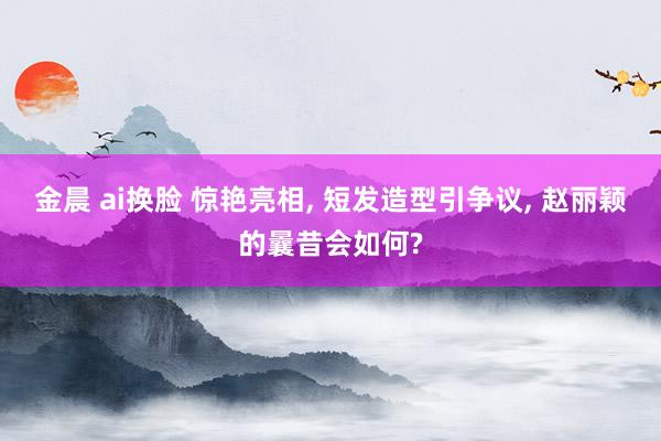 金晨 ai换脸 惊艳亮相， 短发造型引争议， 赵丽颖的曩昔会如何?