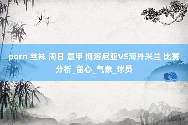 porn 丝袜 周日 意甲 博洛尼亚VS海外米兰 比赛分析_留心_气象_球员