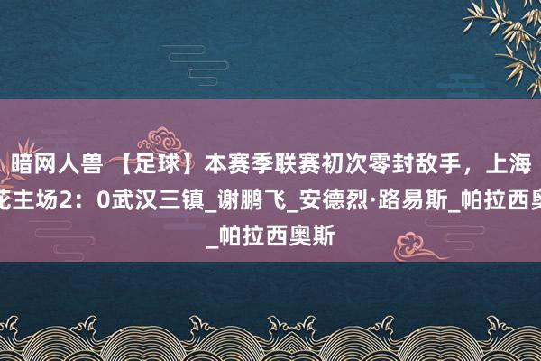 暗网人兽 【足球】本赛季联赛初次零封敌手，上海申花主场2：0武汉三镇_谢鹏飞_安德烈·路易斯_帕拉西奥斯