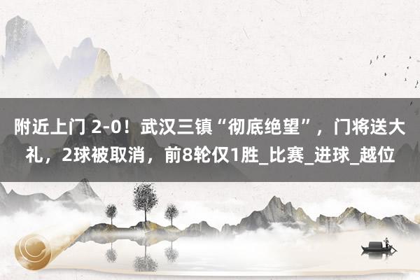 附近上门 2-0！武汉三镇“彻底绝望”，门将送大礼，2球被取消，前8轮仅1胜_比赛_进球_越位