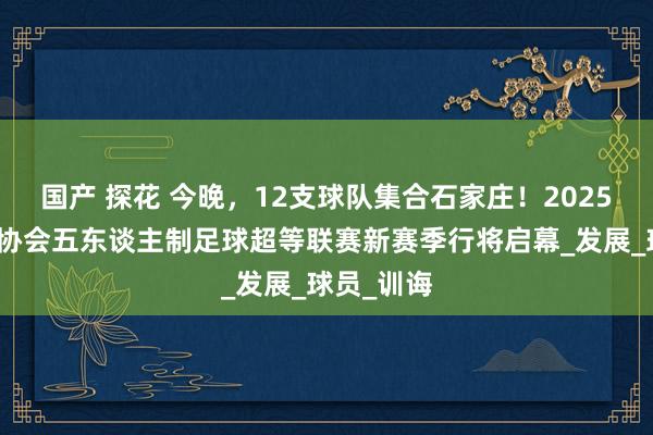 国产 探花 今晚，12支球队集合石家庄！2025中国足球协会五东谈主制足球超等联赛新赛季行将启幕_发展_球员_训诲