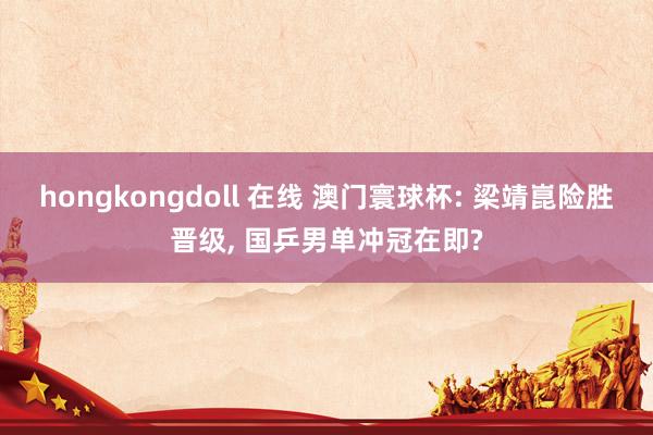 hongkongdoll 在线 澳门寰球杯: 梁靖崑险胜晋级， 国乒男单冲冠在即?