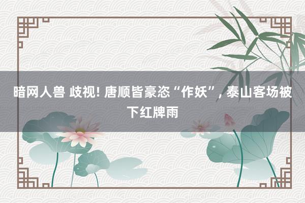 暗网人兽 歧视! 唐顺皆豪恣“作妖”， 泰山客场被下红牌雨