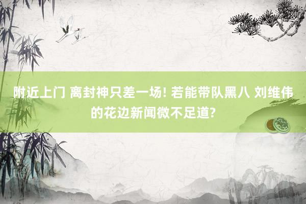 附近上门 离封神只差一场! 若能带队黑八 刘维伟的花边新闻微不足道?