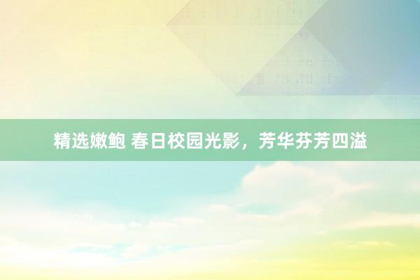 精选嫩鲍 春日校园光影，芳华芬芳四溢
