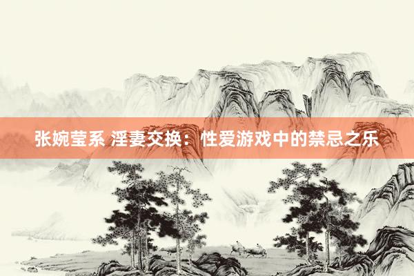张婉莹系 淫妻交换：性爱游戏中的禁忌之乐