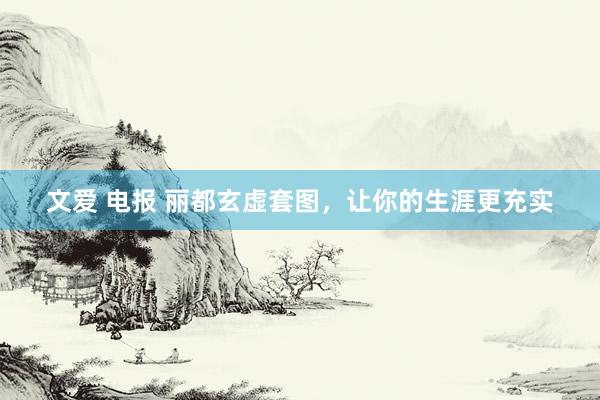 文爱 电报 丽都玄虚套图，让你的生涯更充实