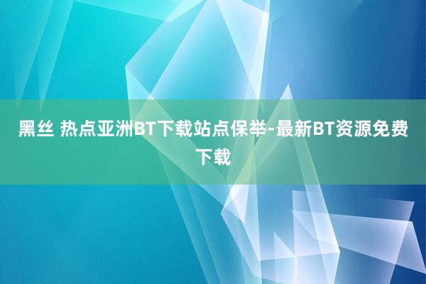 黑丝 热点亚洲BT下载站点保举-最新BT资源免费下载