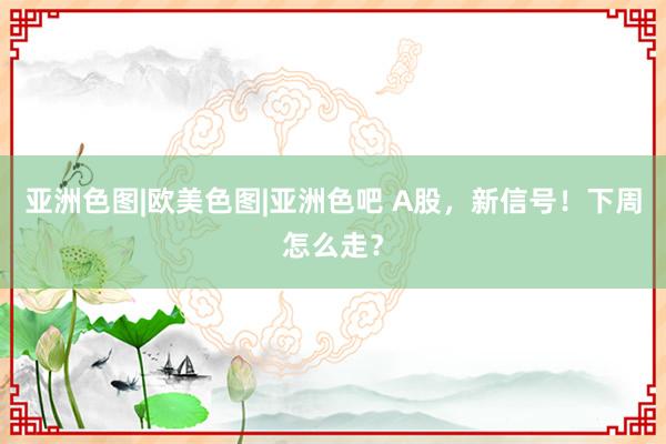 亚洲色图|欧美色图|亚洲色吧 A股，新信号！下周怎么走？