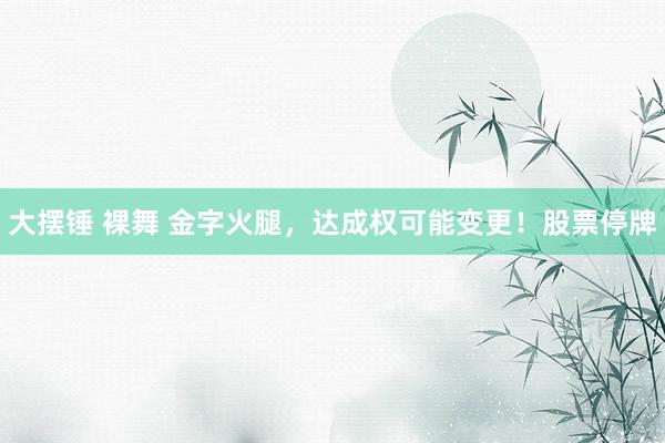 大摆锤 裸舞 金字火腿，达成权可能变更！股票停牌