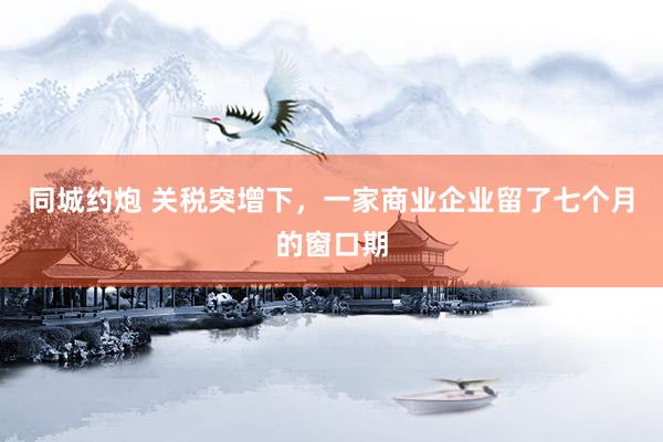 同城约炮 关税突增下，一家商业企业留了七个月的窗口期
