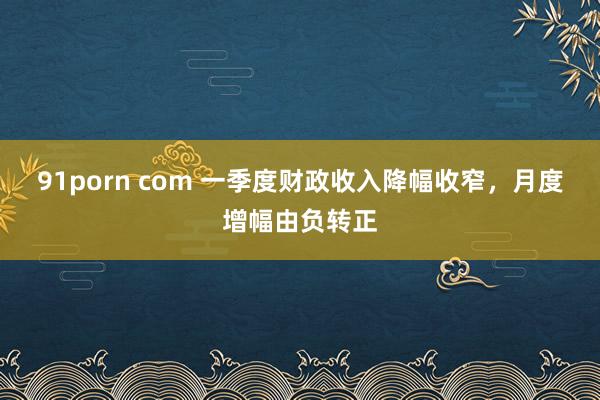 91porn com 一季度财政收入降幅收窄，月度增幅由负转正