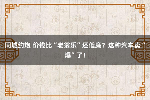 同城约炮 价钱比“老翁乐”还低廉？这种汽车卖“爆”了！