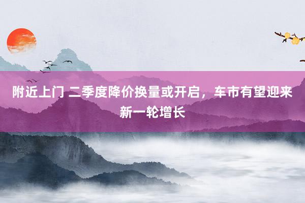 附近上门 二季度降价换量或开启，车市有望迎来新一轮增长
