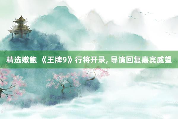精选嫩鲍 《王牌9》行将开录， 导演回复嘉宾威望