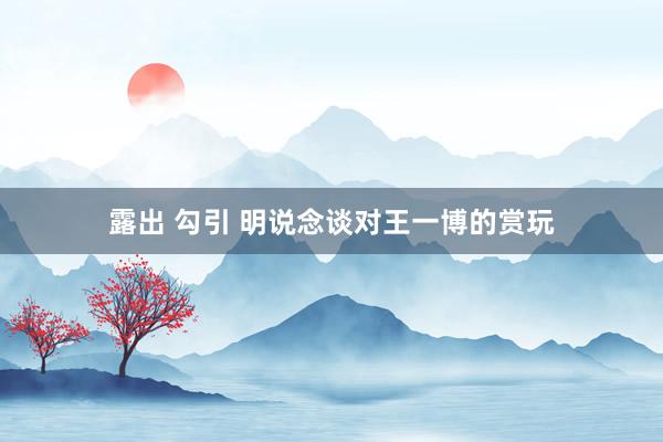 露出 勾引 明说念谈对王一博的赏玩