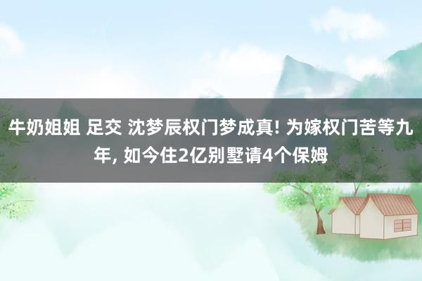 牛奶姐姐 足交 沈梦辰权门梦成真! 为嫁权门苦等九年， 如今住2亿别墅请4个保姆