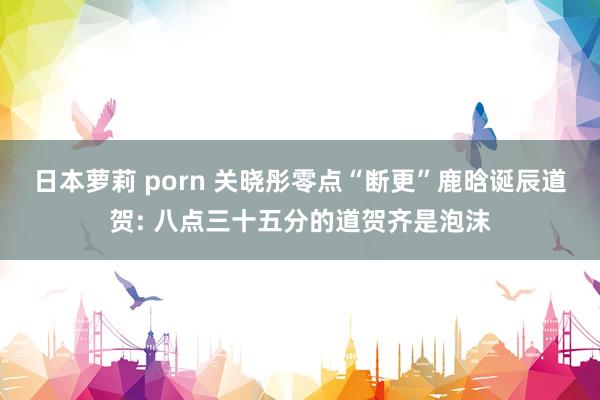 日本萝莉 porn 关晓彤零点“断更”鹿晗诞辰道贺: 八点三十五分的道贺齐是泡沫