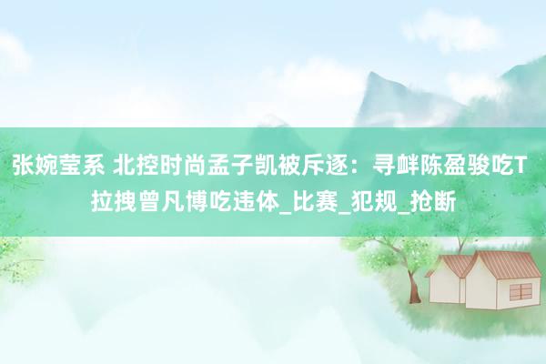 张婉莹系 北控时尚孟子凯被斥逐：寻衅陈盈骏吃T 拉拽曾凡博吃违体_比赛_犯规_抢断