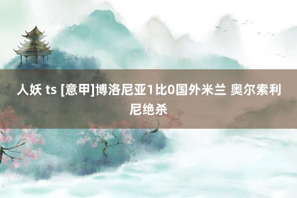 人妖 ts [意甲]博洛尼亚1比0国外米兰 奥尔索利尼绝杀
