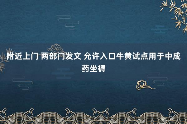 附近上门 两部门发文 允许入口牛黄试点用于中成药坐褥
