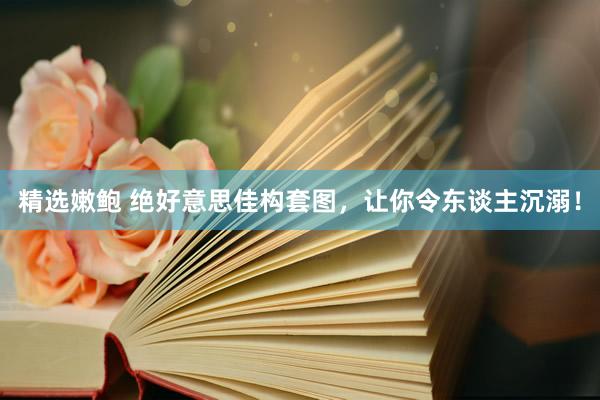 精选嫩鲍 绝好意思佳构套图，让你令东谈主沉溺！